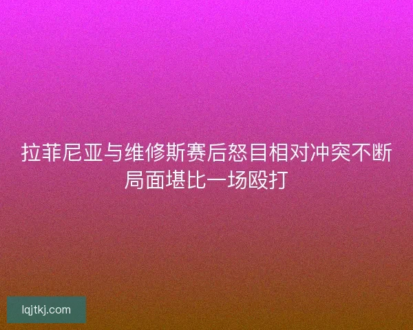 拉菲尼亚与维修斯赛后怒目相对冲突不断局面堪比一场殴打