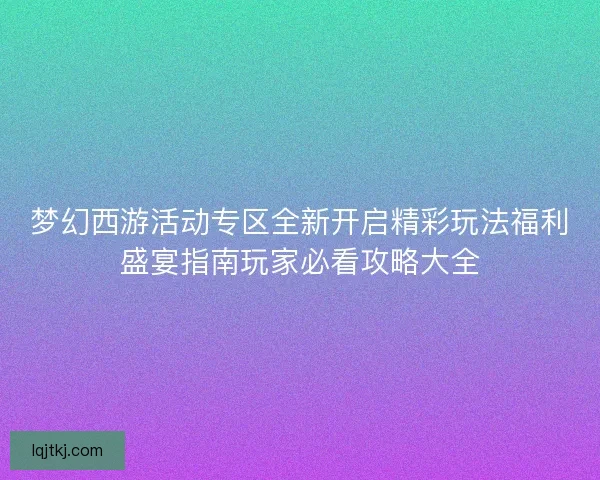 梦幻西游活动专区全新开启精彩玩法福利盛宴指南玩家必看攻略大全