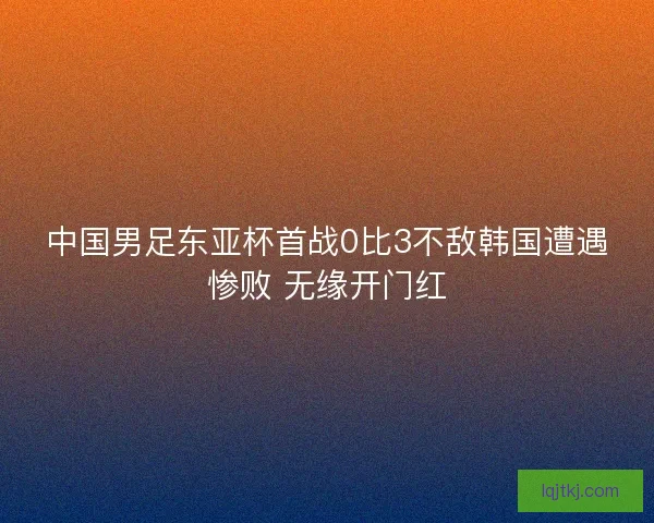 中国男足东亚杯首战0比3不敌韩国遭遇惨败 无缘开门红 中国男足东亚杯首战0比3不敌韩国遭遇惨败 无缘开门红