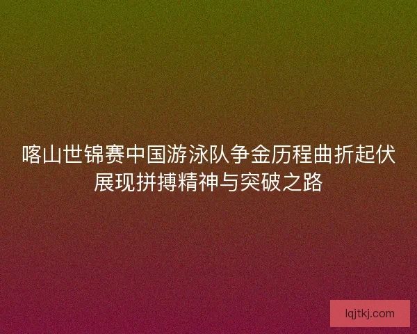 喀山世锦赛中国游泳队争金历程曲折起伏展现拼搏精神与突破之路 喀山世锦赛中国游泳队争金历程曲折起伏展现拼搏精神与突破之路