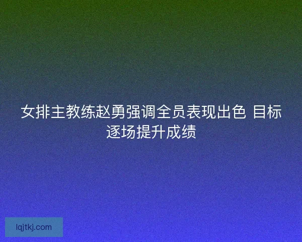 女排主教练赵勇强调全员表现出色 目标逐场提升成绩 女排主教练赵勇强调全员表现出色 目标逐场提升成绩