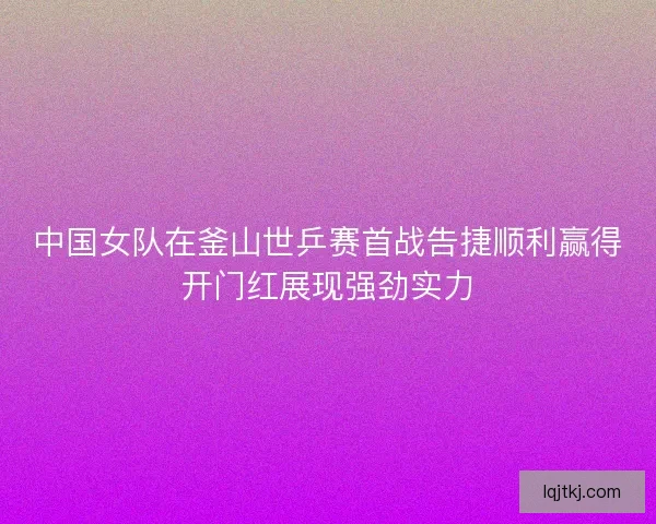 中国女队在釜山世乒赛首战告捷顺利赢得开门红展现强劲实力