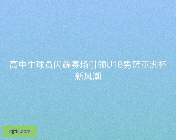 高中生球员闪耀赛场引领U18男篮亚洲杯新风潮