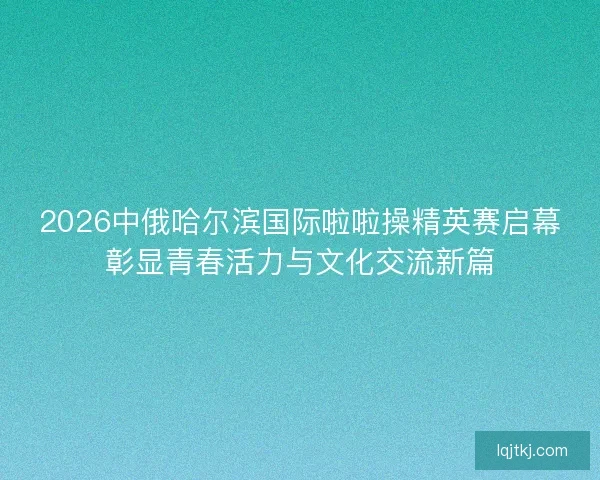 2026中俄哈尔滨国际啦啦操精英赛启幕彰显青春活力与文化交流新篇 2026中俄哈尔滨国际啦啦操精英赛启幕彰显青春活力与文化交流新篇