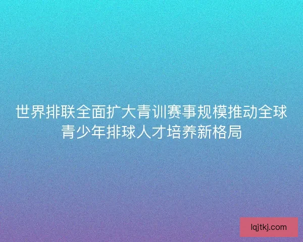 世界排联全面扩大青训赛事规模推动全球青少年排球人才培养新格局 世界排联全面扩大青训赛事规模推动全球青少年排球人才培养新格局