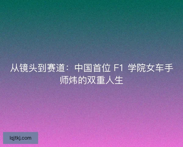 从镜头到赛道：中国首位 F1 学院女车手师炜的双重人生