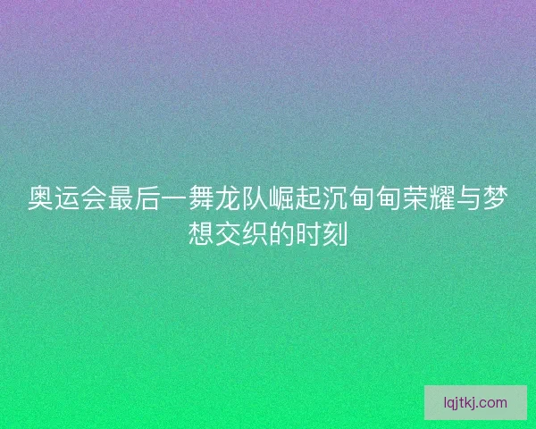 奥运会最后一舞龙队崛起沉甸甸荣耀与梦想交织的时刻 奥运会最后一舞龙队崛起沉甸甸荣耀与梦想交织的时刻