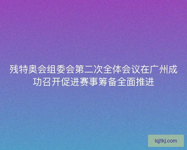 残特奥会组委会第二次全体会议在广州成功召开促进赛事筹备全面推进 残特奥会组委会第二次全体会议在广州成功召开促进赛事筹备全面推进