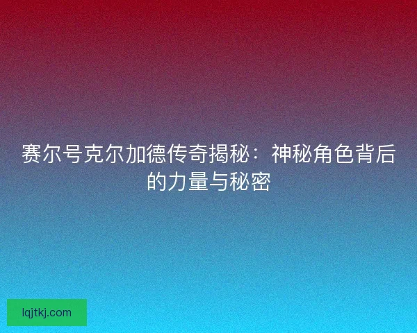 赛尔号克尔加德传奇揭秘:神秘角色背后的力量与秘密 赛尔号克尔加德传奇揭秘:神秘角色背后的力量与秘密