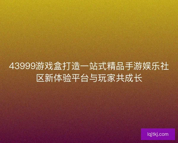 43999游戏盒打造一站式精品手游娱乐社区新体验平台与玩家共成长