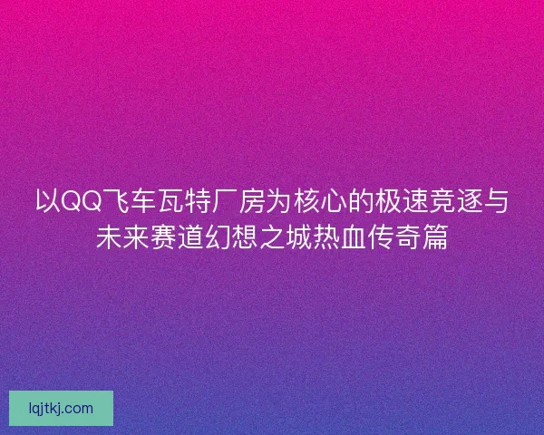 以QQ飞车瓦特厂房为核心的极速竞逐与未来赛道幻想之城热血传奇篇