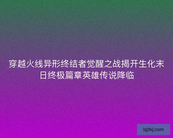 穿越火线异形终结者觉醒之战揭开生化末日终极篇章英雄传说降临 穿越火线异形终结者觉醒之战揭开生化末日终极篇章英雄传说降临