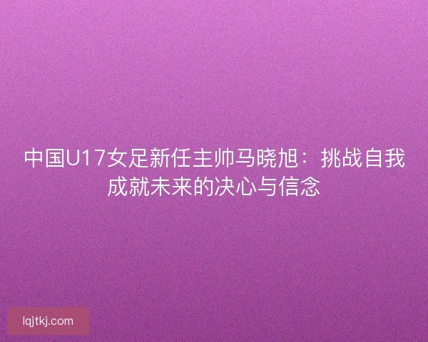中国U17女足新任主帅马晓旭：挑战自我成就未来的决心与信念